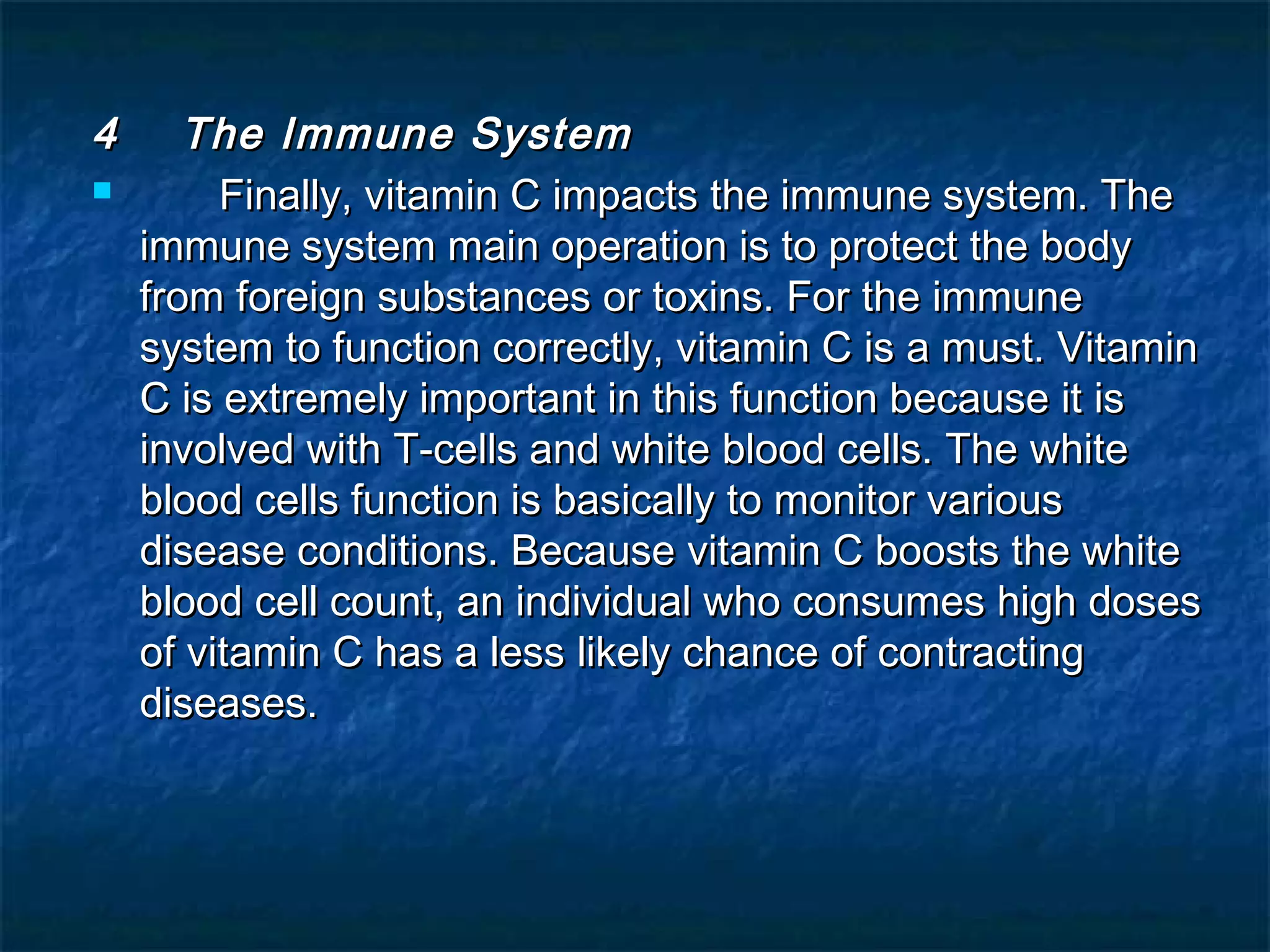 4


The Immune System
Finally, vitamin C impacts the immune system. The
immune system main operation is to protect the body
from foreign substances or toxins. For the immune
system to function correctly, vitamin C is a must. Vitamin
C is extremely important in this function because it is
involved with T-cells and white blood cells. The white
blood cells function is basically to monitor various
disease conditions. Because vitamin C boosts the white
blood cell count, an individual who consumes high doses
of vitamin C has a less likely chance of contracting
diseases.

 