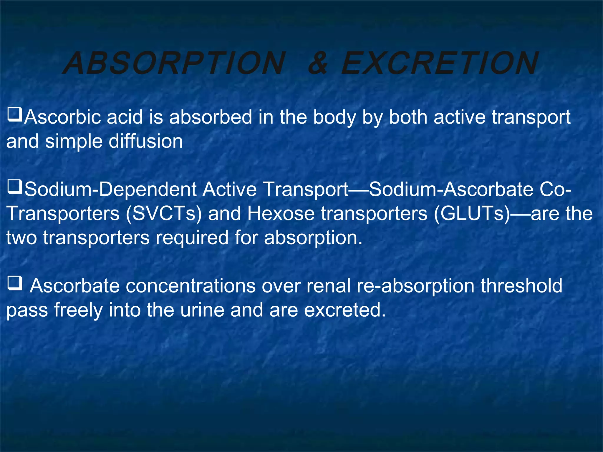 ABSORPTION & EXCRETION
Ascorbic acid is absorbed in the body by both active transport
and simple diffusion
Sodium-Dependent Active Transport—Sodium-Ascorbate CoTransporters (SVCTs) and Hexose transporters (GLUTs)—are the
two transporters required for absorption.
 Ascorbate concentrations over renal re-absorption threshold
pass freely into the urine and are excreted.

 