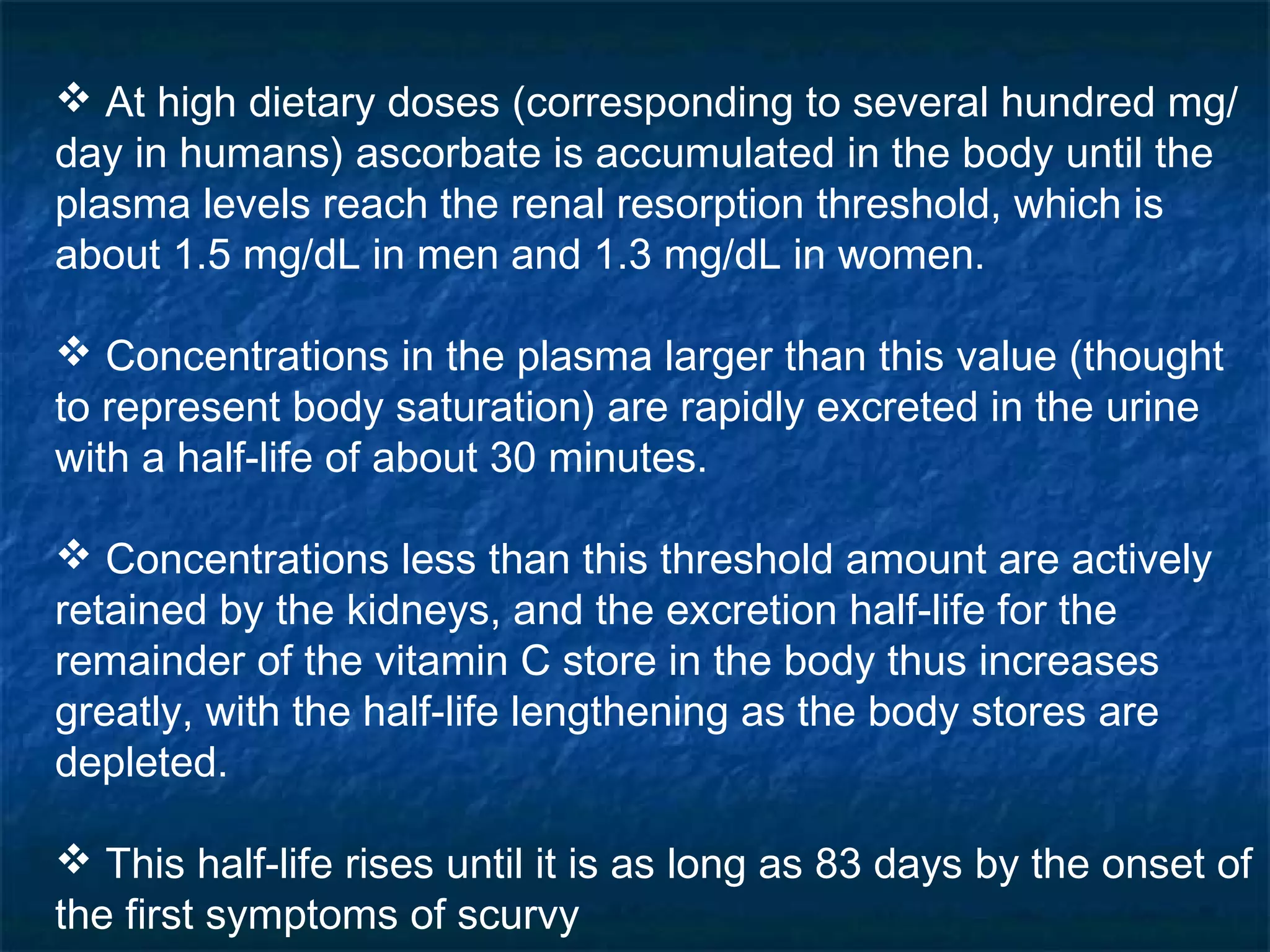  At high dietary doses (corresponding to several hundred mg/
day in humans) ascorbate is accumulated in the body until the
plasma levels reach the renal resorption threshold, which is
about 1.5 mg/dL in men and 1.3 mg/dL in women.
 Concentrations in the plasma larger than this value (thought
to represent body saturation) are rapidly excreted in the urine
with a half-life of about 30 minutes.
 Concentrations less than this threshold amount are actively
retained by the kidneys, and the excretion half-life for the
remainder of the vitamin C store in the body thus increases
greatly, with the half-life lengthening as the body stores are
depleted.
 This half-life rises until it is as long as 83 days by the onset of
the first symptoms of scurvy

 