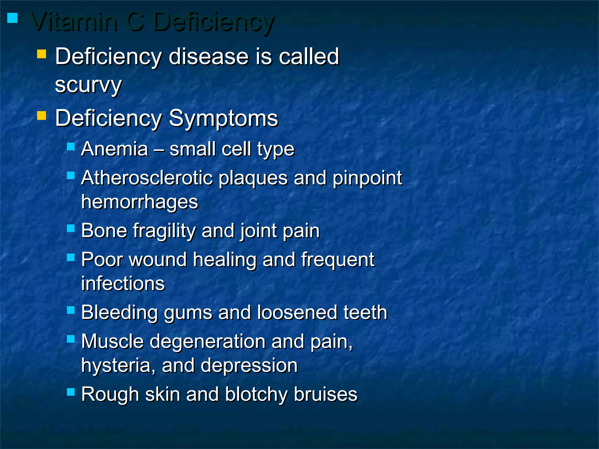 

Vitamin C Deficiency




Deficiency disease is called
scurvy
Deficiency Symptoms
Anemia – small cell type
 Atherosclerotic plaques and pinpoint
hemorrhages
 Bone fragility and joint pain
 Poor wound healing and frequent
infections
 Bleeding gums and loosened teeth
 Muscle degeneration and pain,
hysteria, and depression
 Rough skin and blotchy bruises


 