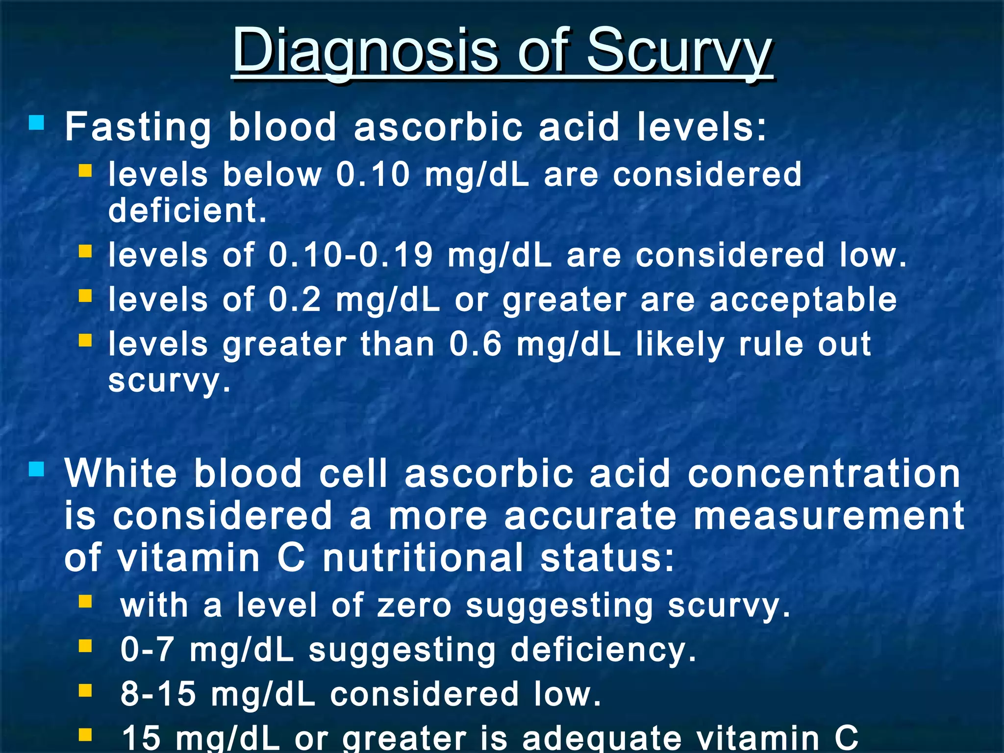Diagnosis of Scurvy


Fasting blood ascorbic acid levels:








levels below 0.10 mg/dL are considered
deficient.
levels of 0.10-0.19 mg/dL are considered low.
levels of 0.2 mg/dL or greater are acceptable
levels greater than 0.6 mg/dL likely rule out
scurvy.

White blood cell ascorbic acid concentration
is considered a more accurate measurement
of vitamin C nutritional status:





with a level of zero suggesting scurvy.
0-7 mg/dL suggesting deficiency.
8-15 mg/dL considered low.
15 mg/dL or greater is adequate vitamin C

 