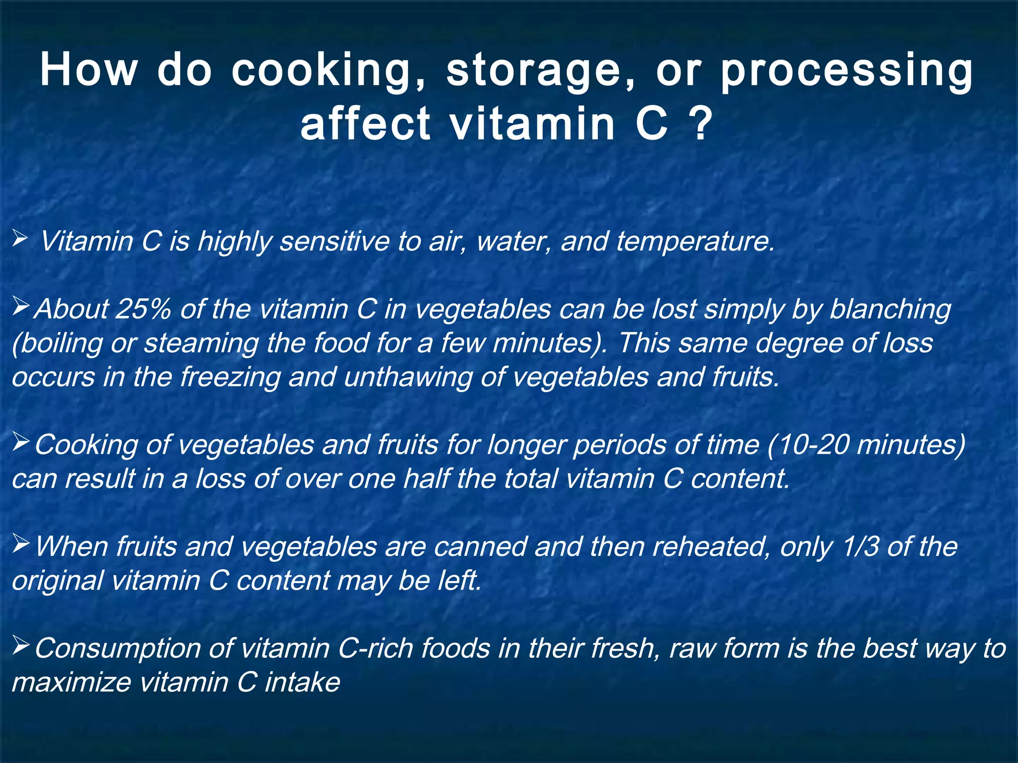 How do cooking, storage, or processing
affect vitamin C ?
 Vitamin C is highly sensitive to air, water, and temperature.

About 25% of the vitamin C in vegetables can be lost simply by blanching
(boiling or steaming the food for a few minutes). This same degree of loss
occurs in the freezing and unthawing of vegetables and fruits.
Cooking of vegetables and fruits for longer periods of time (10-20 minutes)
can result in a loss of over one half the total vitamin C content.
When fruits and vegetables are canned and then reheated, only 1/3 of the
original vitamin C content may be left.
Consumption of vitamin C-rich foods in their fresh, raw form is the best way to
maximize vitamin C intake

 