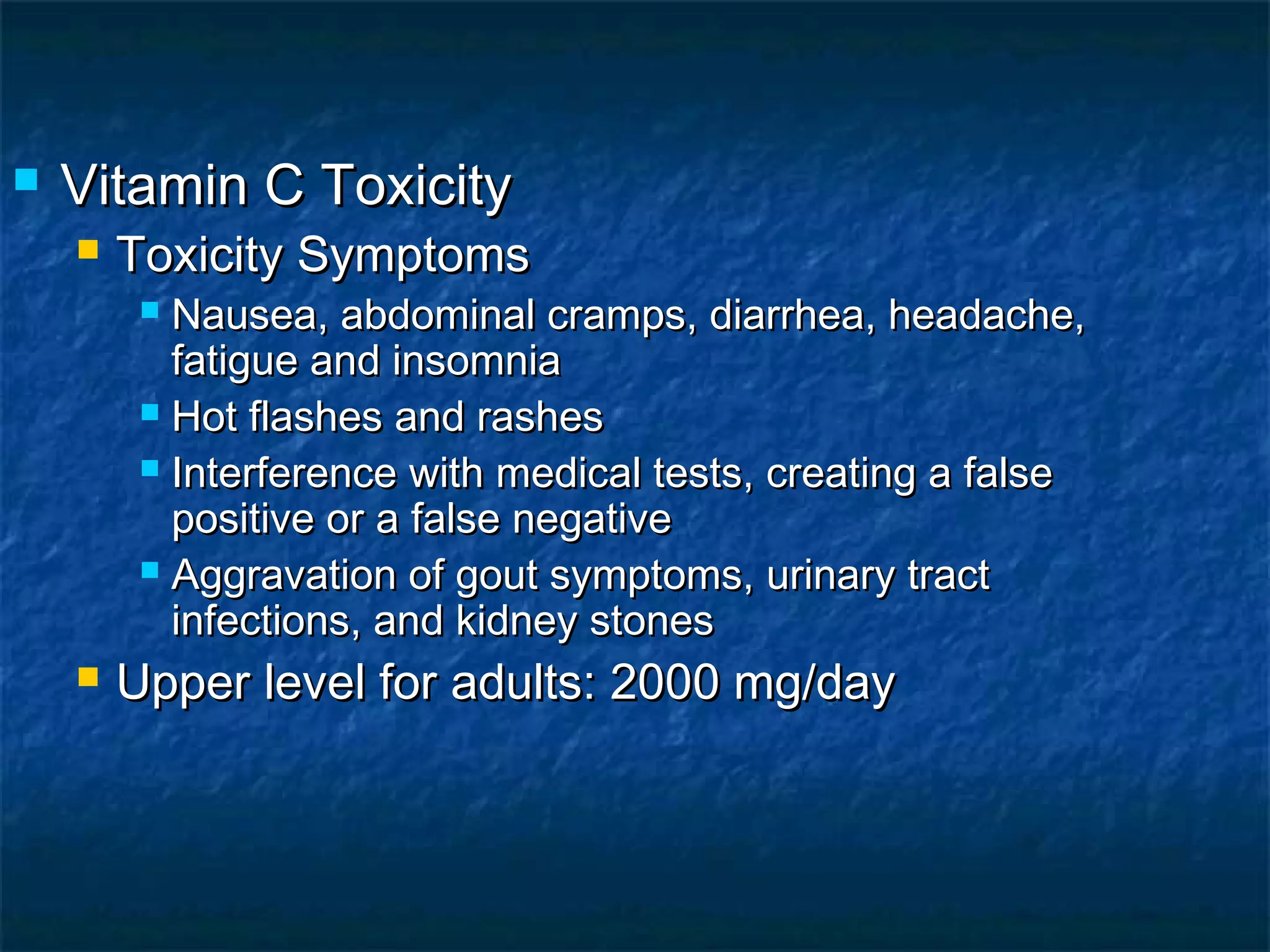 

Vitamin C Toxicity


Toxicity Symptoms

Nausea, abdominal cramps, diarrhea, headache,
fatigue and insomnia
 Hot flashes and rashes
 Interference with medical tests, creating a false
positive or a false negative
 Aggravation of gout symptoms, urinary tract
infections, and kidney stones




Upper level for adults: 2000 mg/day

 