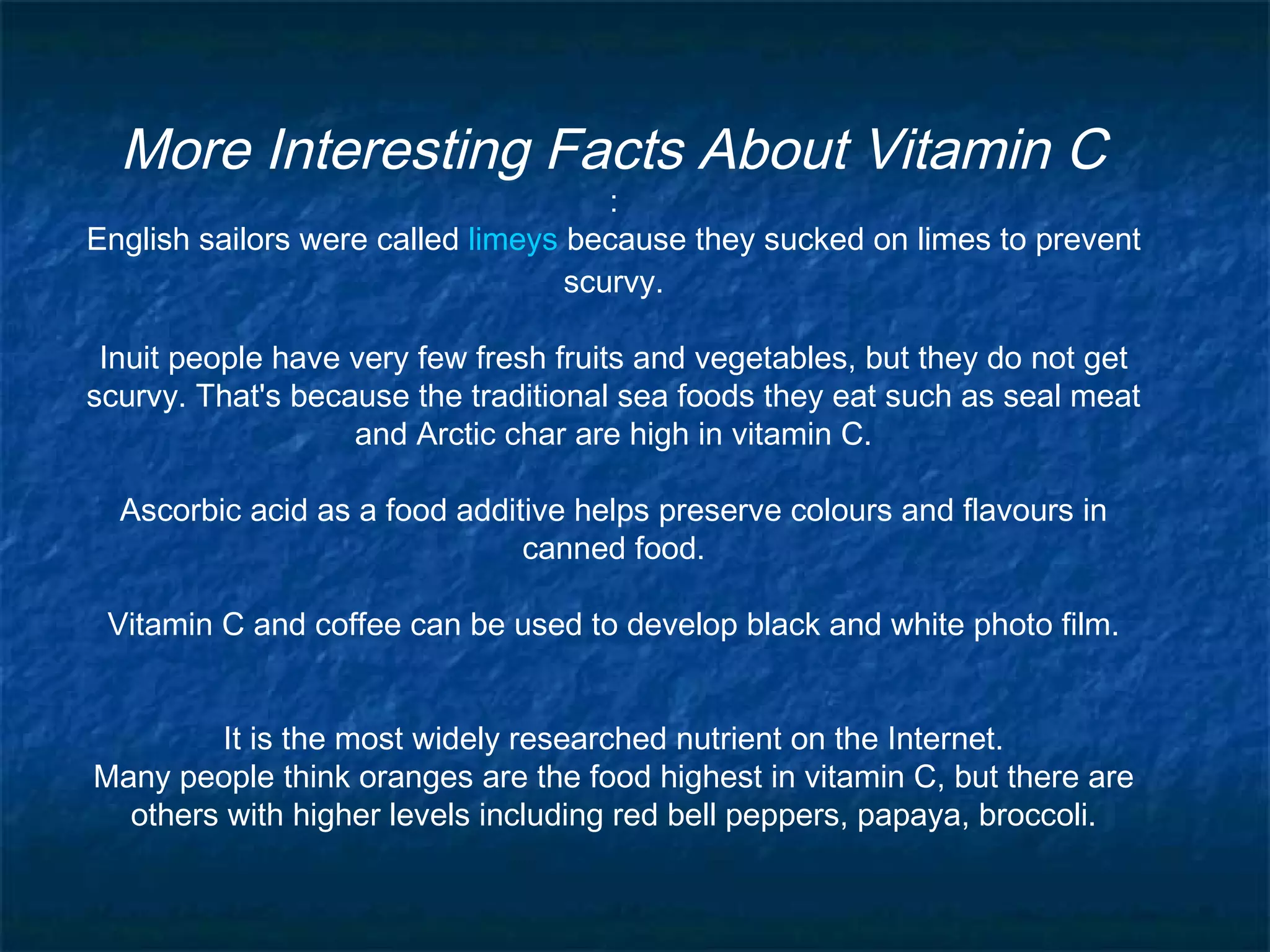 More Interesting Facts About Vitamin C

:
English sailors were called limeys because they sucked on limes to prevent
scurvy.
Inuit people have very few fresh fruits and vegetables, but they do not get
scurvy. That's because the traditional sea foods they eat such as seal meat
and Arctic char are high in vitamin C.
Ascorbic acid as a food additive helps preserve colours and flavours in
canned food.
Vitamin C and coffee can be used to develop black and white photo film.
It is the most widely researched nutrient on the Internet.
Many people think oranges are the food highest in vitamin C, but there are
others with higher levels including red bell peppers, papaya, broccoli.

 