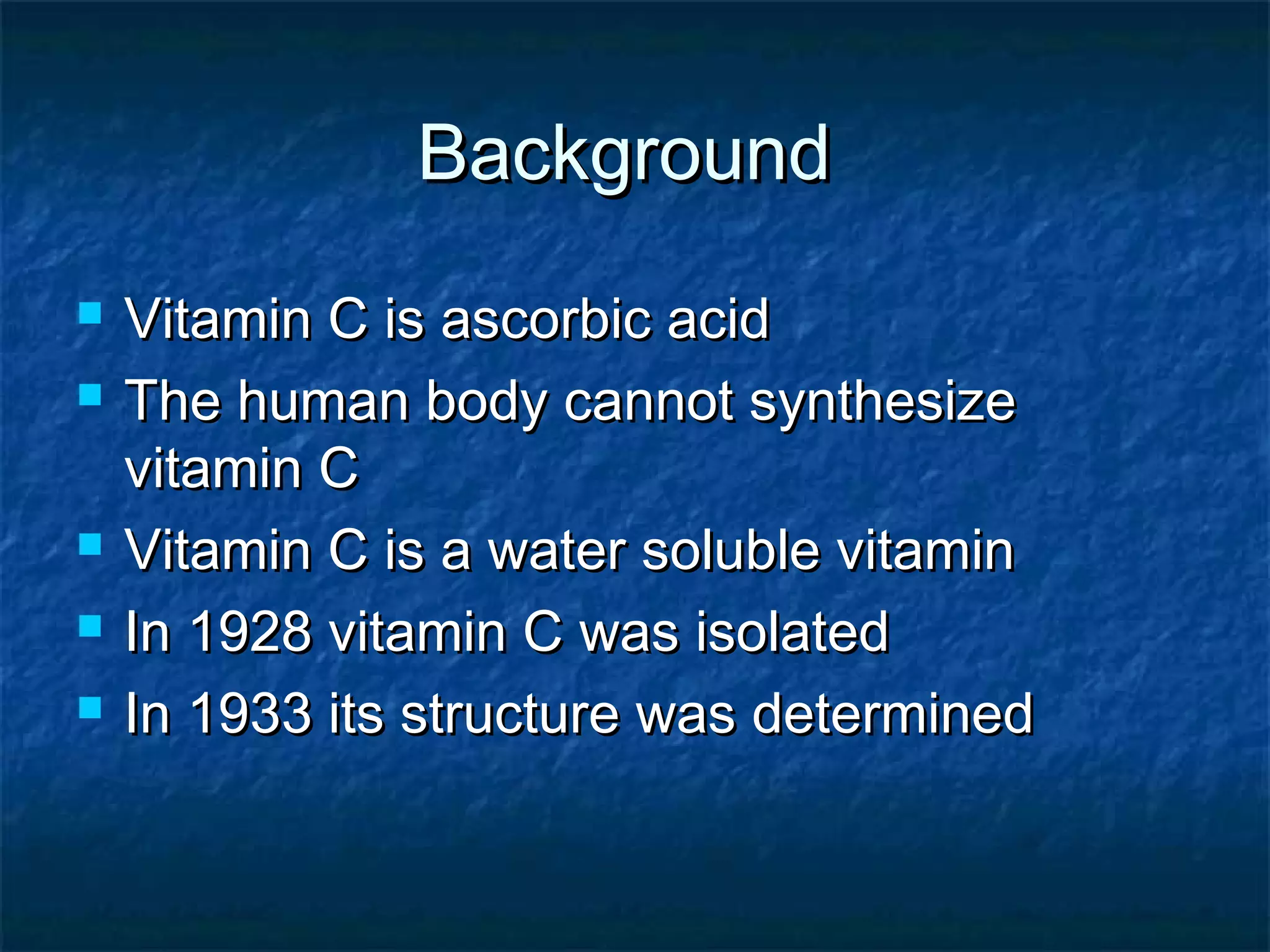 Background







Vitamin C is ascorbic acid
The human body cannot synthesize
vitamin C
Vitamin C is a water soluble vitamin
In 1928 vitamin C was isolated
In 1933 its structure was determined

 