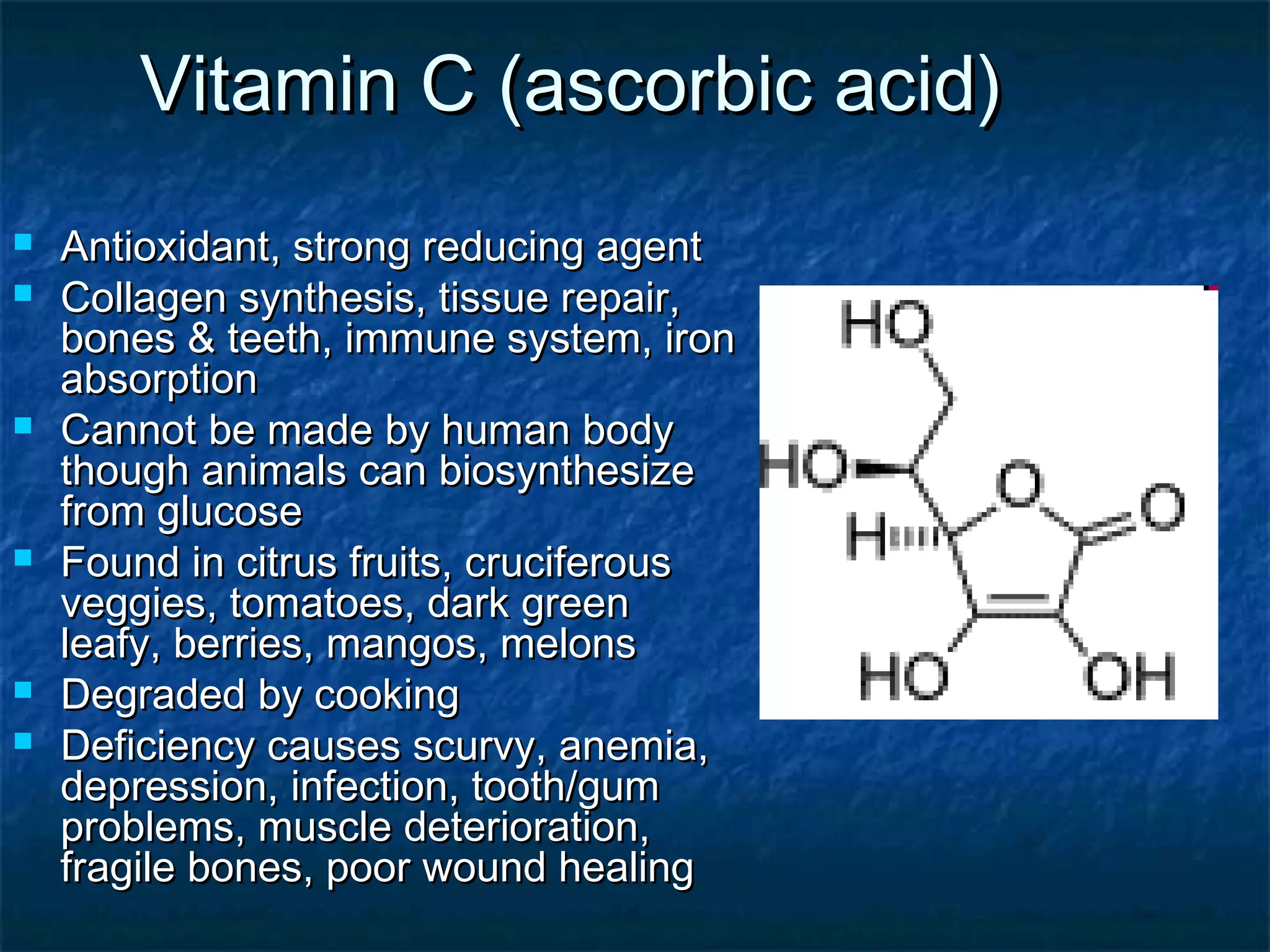 Vitamin C (ascorbic acid)










Antioxidant, strong reducing agent
Collagen synthesis, tissue repair,
bones & teeth, immune system, iron
absorption
Cannot be made by human body
though animals can biosynthesize
from glucose
Found in citrus fruits, cruciferous
veggies, tomatoes, dark green
leafy, berries, mangos, melons
Degraded by cooking
Deficiency causes scurvy, anemia,
depression, infection, tooth/gum
problems, muscle deterioration,
fragile bones, poor wound healing

 
