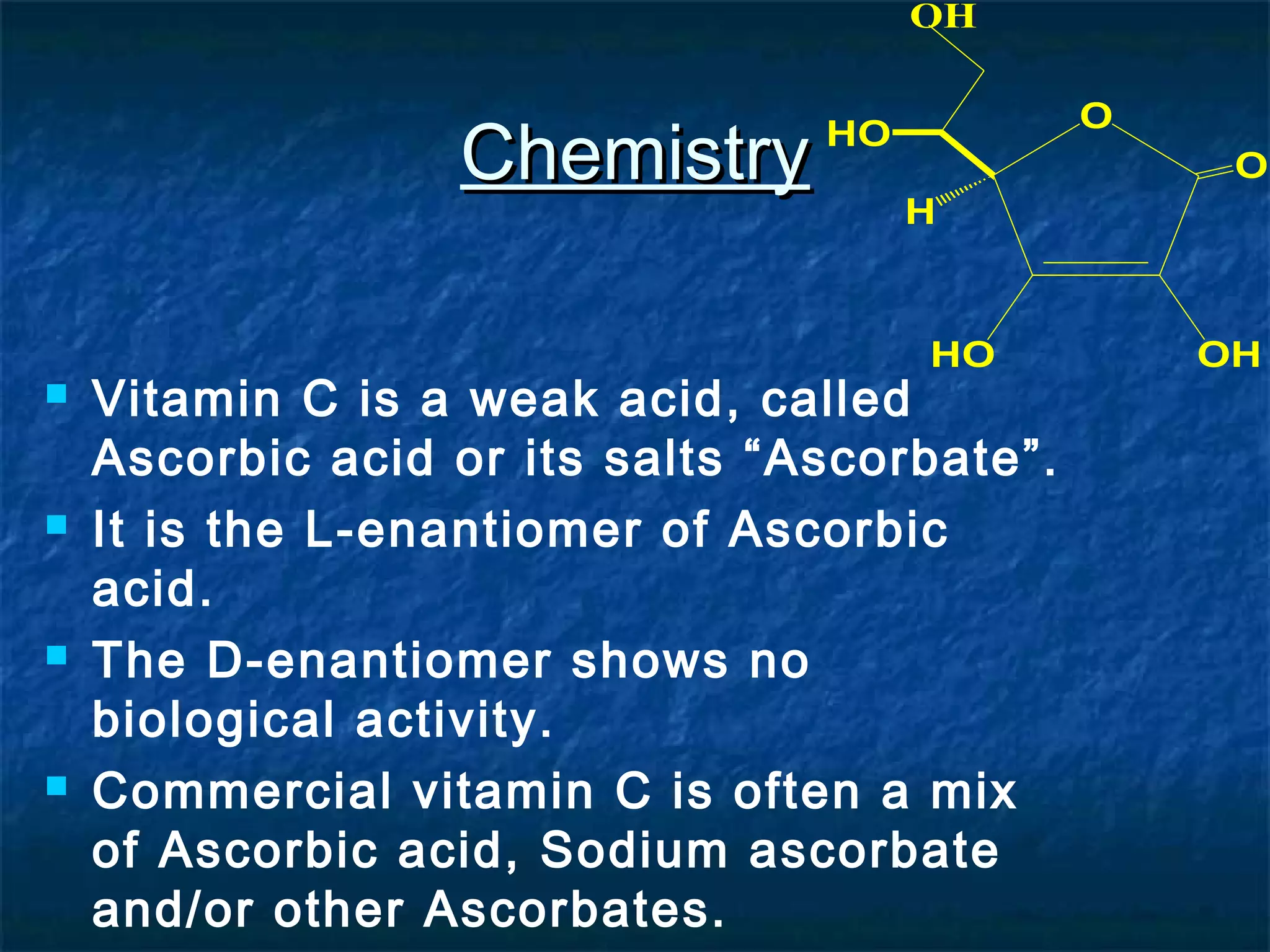 OH

Chemistry

O

HO

O
H

HO









Vitamin C is a weak acid, called
Ascorbic acid or its salts “Ascorbate”.
It is the L-enantiomer of Ascorbic
acid.
The D-enantiomer shows no
biological activity.
Commercial vitamin C is often a mix
of Ascorbic acid, Sodium ascorbate
and/or other Ascorbates.

OH

 