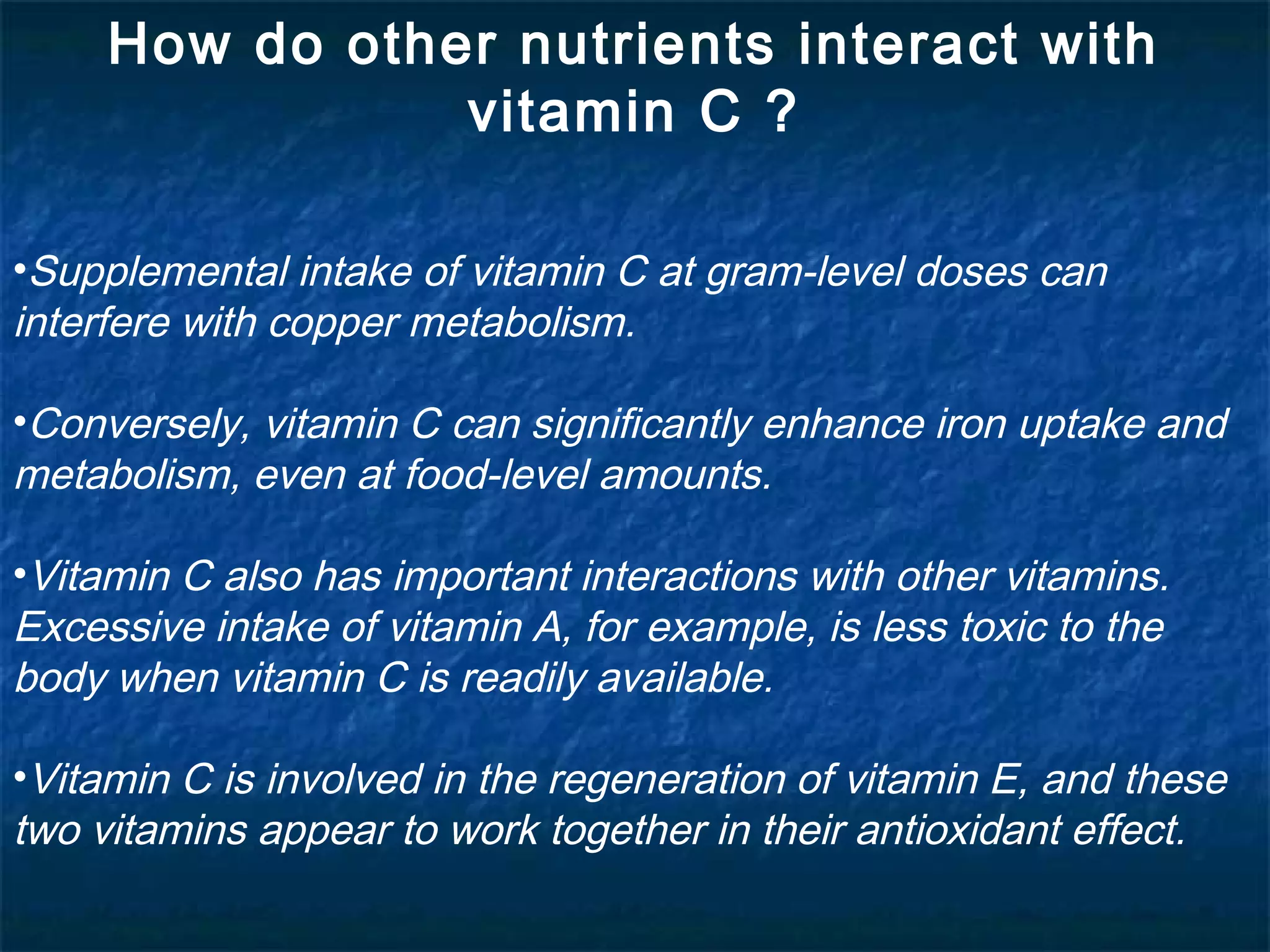 How do other nutrients interact with
vitamin C ?
•Supplemental intake of vitamin C at gram-level doses can
interfere with copper metabolism.
•Conversely, vitamin C can significantly enhance iron uptake and
metabolism, even at food-level amounts.
•Vitamin C also has important interactions with other vitamins.
Excessive intake of vitamin A, for example, is less toxic to the
body when vitamin C is readily available.
•Vitamin C is involved in the regeneration of vitamin E, and these
two vitamins appear to work together in their antioxidant effect.

 