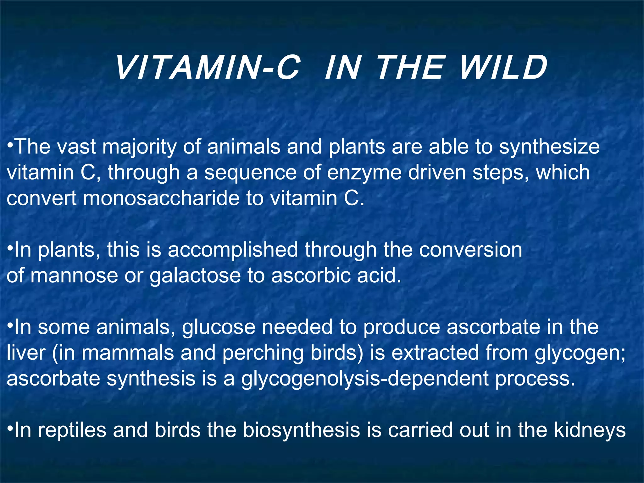 VITAMIN-C IN THE WILD
•The vast majority of animals and plants are able to synthesize
vitamin C, through a sequence of enzyme driven steps, which
convert monosaccharide to vitamin C.
•In plants, this is accomplished through the conversion
of mannose or galactose to ascorbic acid.  
•In some animals, glucose needed to produce ascorbate in the
liver (in mammals and perching birds) is extracted from glycogen;
ascorbate synthesis is a glycogenolysis-dependent process.
•In reptiles and birds the biosynthesis is carried out in the kidneys

 