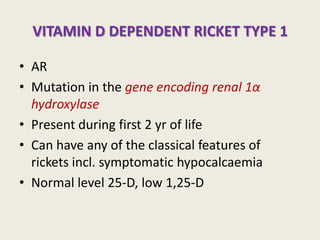 VITAMIN D DEPENDENT RICKET TYPE 1
• AR
• Mutation in the gene encoding renal 1α
hydroxylase
• Present during first 2 yr of life
• Can have any of the classical features of
rickets incl. symptomatic hypocalcaemia
• Normal level 25-D, low 1,25-D
 