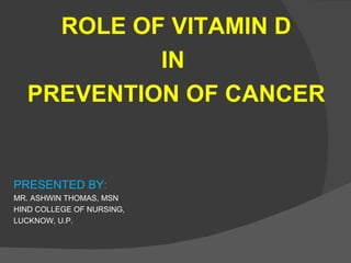 ROLE OF VITAMIN D
           IN
  PREVENTION OF CANCER


PRESENTED BY:
MR. ASHWIN THOMAS, MSN
HIND COLLEGE OF NURSING,
LUCKNOW, U.P.
 