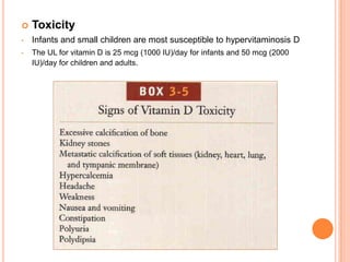    Toxicity
•   Infants and small children are most susceptible to hypervitaminosis D
•   The UL for vitamin D is 25 mcg (1000 IU)/day for infants and 50 mcg (2000
    IU)/day for children and adults.
 
