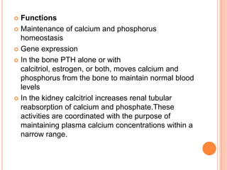  Functions
 Maintenance of calcium and phosphorus
  homeostasis
 Gene expression

 In the bone PTH alone or with
  calcitriol, estrogen, or both, moves calcium and
  phosphorus from the bone to maintain normal blood
  levels
 In the kidney calcitriol increases renal tubular
  reabsorption of calcium and phosphate.These
  activities are coordinated with the purpose of
  maintaining plasma calcium concentrations within a
  narrow range.
 