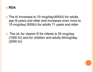    RDA

   The AI increases to 10 mcg/day(400IU) for adults
    age 5l years and older and increases even more to
    15 mcg/day( 600IU) for adults 71 years and older

    The UL for vitamin D for infants is 25 mcg/day
    (1000 IU) and for children and adults,50mcg/day
    (2000 IU)
 