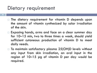 Dietary requirement
26
 The dietary requirement for vitamin D depends upon
the amount of vitamin synthesized by solar irr...