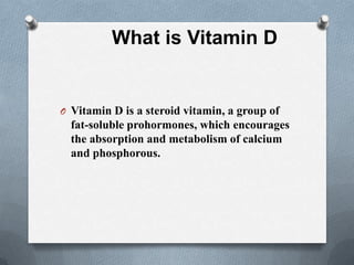 What is Vitamin D


O Vitamin D is a steroid vitamin, a group of
  fat-soluble prohormones, which encourages
  the absorption and metabolism of calcium
  and phosphorous.
 