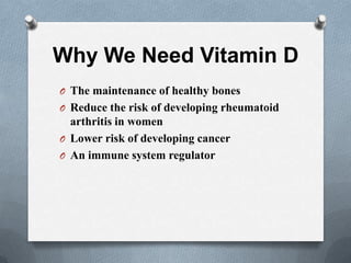 Why We Need Vitamin D
O The maintenance of healthy bones
O Reduce the risk of developing rheumatoid
  arthritis in women
O Lower risk of developing cancer
O An immune system regulator
 