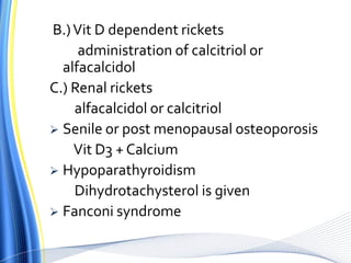 B.)Vit D dependent rickets
administration of calcitriol or
alfacalcidol
C.) Renal rickets
alfacalcidol or calcitriol
 Senile or post menopausal osteoporosis
Vit D3 + Calcium
 Hypoparathyroidism
Dihydrotachysterol is given
 Fanconi syndrome
 