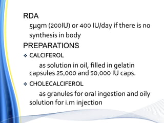 RDA
5µgm (200IU) or 400 IU/day if there is no
synthesis in body
PREPARATIONS
 CALCIFEROL
as solution in oil, filled in gelatin
capsules 25,000 and 50,000 IU caps.
 CHOLECALCIFEROL
as granules for oral ingestion and oily
solution for i.m injection
 