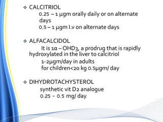  CALCITRIOL
0.25 – 1 µgm orally daily or on alternate
days
0.5 – 1 µgm I.v on alternate days
 ALFACALCIDOL
It is 1α – OHD3, a prodrug that is rapidly
hydroxylated in the liver to calcitriol
1-2µgm/day in adults
for children<20 kg 0.5µgm/ day
 DIHYDROTACHYSTEROL
synthetic vit D2 analogue
0.25 – 0.5 mg/ day
 