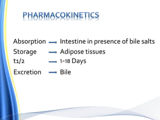 Absorption Intestine in presence of bile salts
Storage Adipose tissues
t1/2 1-18 Days
Excretion Bile
 