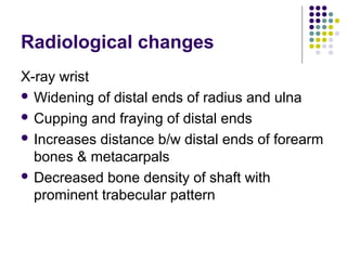 Radiological changes
X-ray wrist
 Widening of distal ends of radius and ulna
 Cupping and fraying of distal ends
 Increases distance b/w distal ends of forearm
bones & metacarpals
 Decreased bone density of shaft with
prominent trabecular pattern
 