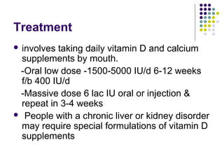 Treatment
 involves taking daily vitamin D and calcium
supplements by mouth.
-Oral low dose -1500-5000 IU/d 6-12 weeks
f/b 400 IU/d
-Massive dose 6 lac IU oral or injection &
repeat in 3-4 weeks
 People with a chronic liver or kidney disorder
may require special formulations of vitamin D
supplements
 