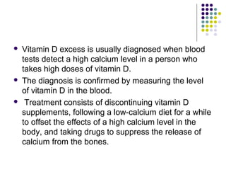  Vitamin D excess is usually diagnosed when blood
tests detect a high calcium level in a person who
takes high doses of vitamin D.
 The diagnosis is confirmed by measuring the level
of vitamin D in the blood.
 Treatment consists of discontinuing vitamin D
supplements, following a low-calcium diet for a while
to offset the effects of a high calcium level in the
body, and taking drugs to suppress the release of
calcium from the bones.
 