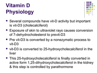 Vitamin D
Physiology
 Several compounds have vit-D activity but important
is vit-D3 (cholecalciferol)
 Exposure of skin to ultraviolet rays causes conversion
of 7-dehydrocholesterol to previt-D3
 Pre vit-D3 is converted by a nonezymatic process to
vit-D3
 vit-D3 is converted to 25-hydroxycholecalciferol in the
liver
 This 25-hydroxycholecalciferol is finally converted in
active form 1,25-dihydroxycholecalciferol in the kidney
& this step is controlled by parathormone
 