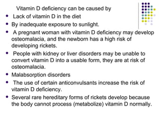 Vitamin D deficiency can be caused by
 Lack of vitamin D in the diet
 By inadequate exposure to sunlight.
 A pregnant woman with vitamin D deficiency may develop
osteomalacia, and the newborn has a high risk of
developing rickets.
 People with kidney or liver disorders may be unable to
convert vitamin D into a usable form, they are at risk of
osteomalacia.
 Malabsorption disorders
 The use of certain anticonvulsants increase the risk of
vitamin D deficiency.
 Several rare hereditary forms of rickets develop because
the body cannot process (metabolize) vitamin D normally.
 