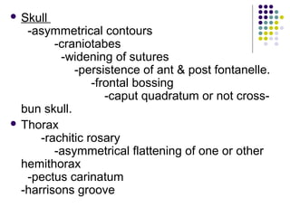  Skull
-asymmetrical contours
-craniotabes
-widening of sutures
-persistence of ant & post fontanelle.
-frontal bossing
-caput quadratum or not cross-
bun skull.
 Thorax
-rachitic rosary
-asymmetrical flattening of one or other
hemithorax
-pectus carinatum
-harrisons groove
 