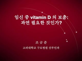 임신 중 vitamin D 의 보충:
과연 필요한 것인가?
조 금 준
고려대학교 구로병원 산부인과
 