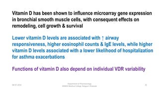 08-07-2016
Department of Pharmacology
MIMER Medical College Talegaon Dhabade
26
Vitamin D has been shown to influence microarray gene expression
in bronchial smooth muscle cells, with consequent effects on
remodeling, cell growth & survival
Functions of vitamin D also depend on individual VDR variability
Lower vitamin D levels are associated with ↑ airway
responsiveness, higher eosinophil counts & IgE levels, while higher
vitamin D levels associated with a lower likelihood of hospitalization
for asthma exacerbations
 