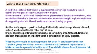 A study demonstrated that vitamin D supplementation improved muscular power in
healthy overweight & obese individuals within 4 weeks.
Elevated vitamin D status was associated with greater losses in waist circumference, with
no additional benefits in lean mass accumulation, muscular strength, or glucose tolerance
during participation in a 12-week resistance exercise training program.
Another study, supports previous findings that indicate a relationship between vitamin D
status & waist circumference rather than fat mass.
Inverse relationship with waist circumference is particularly important as abdominal fat
has been implicated as an important factor in development of Type 2 diabetes.
Waist circumference is also an independent risk factor for cardiovascular disease.
Therefore, greater decrease in waist circumference associated with higher vitamin D
intake represents a potential reduction in risk for metabolic disease & cardiovascular risk.
http://www.clinicalnutritionjournal.com/article/S0261-5614(12)00181-1/abstract
Vitamin D and waist circumference
08-07-2016
Department of Pharmacology
MIMER Medical College Talegaon Dhabade
28
 