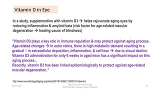 "Vitamin D3 plays a key role in immune regulation & may protect against aging process.
Age-related changes  In outer retina, there is high metabolic demand resulting in a
gradual ↑ in extracellular deposition, inflammation, & cell loss  rise to visual decline.
Vitamin D3 administration for only 6 weeks in aged mice has a significant impact on this
aging process...
Recently, vitamin D3 has been linked epidemiologically to protect against age-related
macular degeneration."
In a study, supplemention with vitamin D3  helps rejuvenate aging eyes by
reducing inflammation & amyloid beta (risk factor for age-related macular
degeneration  leading cause of blindness)
Vitamin D in Eye
http://www.neurobiologyofaging.org/article/S0197-4580(11)00519-7/abstract
08-07-2016
Department of Pharmacology
MIMER Medical College Talegaon Dhabade
35
 