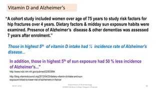 “A cohort study included women over age of 75 years to study risk factors for
hip fractures over 4 years. Dietary factors & midday sun exposure habits were
examined. Presence of Alzheimer’s disease & other dementias was assessed
7 years after enrolment.”
Vitamin D and Alzheimer’s
http://www.ncbi.nlm.nih.gov/pubmed/22503994
http://blog.vitamindcouncil.org/2012/04/23/dietary-vitamin-d-intake-and-sun-
exposure-linked-to-lower-risk-of-alzheimers-in-france/
08-07-2016
Department of Pharmacology
MIMER Medical College Talegaon Dhabade
36
Those in highest 5th of vitamin D intake had ¼ incidence rate of Alzheimer's
disease...
In addition, those in highest 5th of sun exposure had 50 % less incidence
of Alzheimer's..."
 