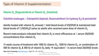 Vitamin D2 (Ergocalciferol) or Vitamin D3 (Calcitriol)
Calcitriol analouges – Calcipotriol (topical), Doxercalciferol (1α hydroxy D2) & paricalcitol
Adults treated with vitamin D2 showed ↑ total blood levels of 25(OH)D & maintained total
blood levels of 1,25(OH)2D same as adults who received same dose of vitamin D3
Recent meta-analysis indicated that vitamin D3 is more efficacious at ↑ serum 25(OH)D
concentrations than vitamin D2
11-week course of treatment with 1000 IU vitamin D2, 1000 IU vitamin D3, or combination of
500 IU vitamin D2 & 500 IU of vitamin D3 daily  equivalent ↑ in serum total 25(OH)D levels
Type of Vitamin D Supplementation
Mayo Clinic Proceedings Volume 88, Issue 7, Pages 720 - 755, July 2013
08-07-2016
Department of Pharmacology
MIMER Medical College Talegaon Dhabade
48
 