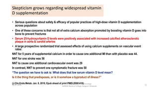 Skepticism grows regarding widespread vitamin
D supplementation
• Serious questions about safety & efficacy of popular practices of high-dose vitamin D supplementation
across population
• One of these concerns is that not all of extra calcium absorption promoted by boosting vitamin D goes into
bone to prevent fractures
• Serum 25-hydroxyvitamin D levels were positively associated with increased calcified atherosclerotic
plaque in aorta & carotid arteries
• A large prospective randomized trial assessed effects of using calcium supplements on vascular event
rates:
NNT for 5 years of supplemental calcium in order to cause one additional MI than with placebo was 44.
NNT for one stroke was 56
NNT to cause one additional cardiovascular event was 29
In contrast, NNT to prevent one symptomatic fracture was 50
“The question we have to ask is: What does that low serum vitamin D level mean?
Is it the thing that predisposes, or is it somehow a byproduct of illness?”
(J.Clin.Endo.Metab. Jan. 8, 2010; Epub ahead of print PMID:20061416)
08-07-2016
Department of Pharmacology
MIMER Medical College Talegaon Dhabade
51
 