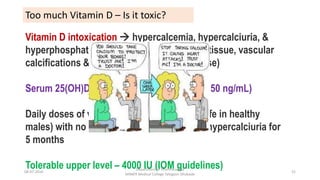 Too much Vitamin D – Is it toxic?
Vitamin D intoxication  hypercalcemia, hypercalciuria, &
hyperphosphatemia  responsible for soft-tissue, vascular
calcifications & nephrolithiasis (long term use)
Serum 25(OH)D levels markedly elevated (>150 ng/mL)
Daily doses of vitamin D3 up to 10,000 IU (safe in healthy
males) with no evidence of hypercalcemia / hypercalciuria for
5 months
Tolerable upper level – 4000 IU (IOM guidelines)08-07-2016
Department of Pharmacology
MIMER Medical College Talegaon Dhabade
52
 