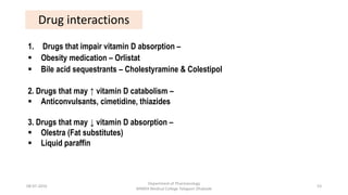 Drug interactions
1. Drugs that impair vitamin D absorption –
 Obesity medication – Orlistat
 Bile acid sequestrants – Cholestyramine & Colestipol
2. Drugs that may ↑ vitamin D catabolism –
 Anticonvulsants, cimetidine, thiazides
3. Drugs that may ↓ vitamin D absorption –
 Olestra (Fat substitutes)
 Liquid paraffin
08-07-2016
Department of Pharmacology
MIMER Medical College Talegaon Dhabade
53
 