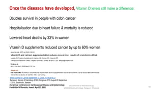 Once the diseases have developed, Vitamin D levels still make a difference:
Doubles survival in people with colon cancer
Hospitalisation due to heart failure & mortality is reduced
Lowered heart deaths by 33% in women
Vitamin D supplements reduced cancer by up to 60% women
British Journal of Cancer September 15, 2009; 101(6):916-23
European Society of Cardiology (ESC) Congress 2010 August 28-September
1, 2010, Stockholm, Sweden
2nd annual conference on Cardiovascular Disease and Epidemiology
Prevention in Honolulu, Hawaii. April 23, 200208-07-2016
Department of Pharmacology
MIMER Medical College Talegaon Dhabade
58
 