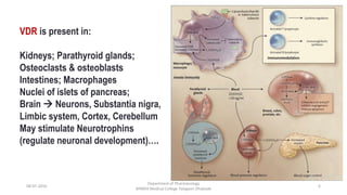 08-07-2016
Department of Pharmacology
MIMER Medical College Talegaon Dhabade
6
VDR is present in:
Kidneys; Parathyroid glands;
Osteoclasts & osteoblasts
Intestines; Macrophages
Nuclei of islets of pancreas;
Brain  Neurons, Substantia nigra,
Limbic system, Cortex, Cerebellum
May stimulate Neurotrophins
(regulate neuronal development)….
 