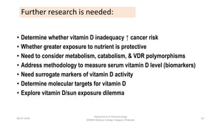 08-07-2016
Department of Pharmacology
MIMER Medical College Talegaon Dhabade
62
• Determine whether vitamin D inadequacy ↑ cancer risk
• Whether greater exposure to nutrient is protective
• Need to consider metabolism, catabolism, & VDR polymorphisms
• Address methodology to measure serum vitamin D level (biomarkers)
• Need surrogate markers of vitamin D activity
• Determine molecular targets for vitamin D
• Explore vitamin D/sun exposure dilemma
Further research is needed:
 
