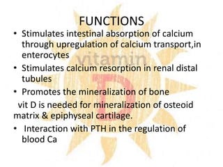 FUNCTIONS
• Stimulates intestinal absorption of calcium
through upregulation of calcium transport,in
enterocytes
• Stimulates calcium resorption in renal distal
tubules
• Promotes the mineralization of bone
vit D is needed for mineralization of osteoid
matrix & epiphyseal cartilage.
• Interaction with PTH in the regulation of
blood Ca
 