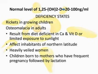 Normal level of 1,25-(OH)2-D 20-100ng/ml
DEFICIENCY STATES
Rickets in growing children
Osteomalacia in adults
• Result from diet deficient in Ca & Vit D or
limited exposure to sunlight
• Affect inhabitants of northern latitude
• Heavily veiled women
• Children born to mothers who have frequent
pregnancy followed by lactation
 