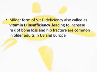 • Milder form of Vit D deficiency also called as
vitamin D insufficiency .leading to increase
risk of bone loss and hip fracture are common
in older adults in US and Europe
 