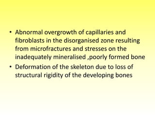• Abnormal overgrowth of capillaries and
fibroblasts in the disorganised zone resulting
from microfractures and stresses on the
inadequately mineralised ,poorly formed bone
• Deformation of the skeleton due to loss of
structural rigidity of the developing bones
 