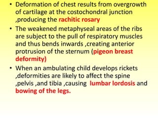 • Deformation of chest results from overgrowth
of cartilage at the costochondral junction
,producing the rachitic rosary
• The weakened metaphyseal areas of the ribs
are subject to the pull of respiratory muscles
and thus bends inwards ,creating anterior
protrusion of the sternum (pigeon breast
deformity)
• When an ambulating child develops rickets
,deformities are likely to affect the spine
,pelvis ,and tibia ,causing lumbar lordosis and
bowing of the legs.
 