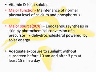 • Vitamin D is fat soluble
• Major function- Maintenance of normal
plasma level of calcium and phosphorous
• Major source(90%) – Endogenous synthesis in
skin by photochemical conversion of a
precursor , 7 dehydrocholesterol powered by
solar energy
• Adequate exposure to sunlight without
sunscreen before 10 am and after 3 pm at
least 15 min a day
 