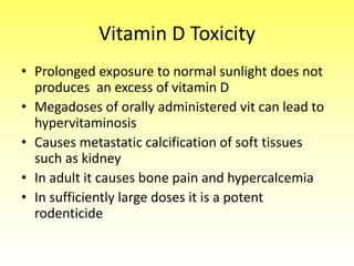 Vitamin D Toxicity
• Prolonged exposure to normal sunlight does not
produces an excess of vitamin D
• Megadoses of orally administered vit can lead to
hypervitaminosis
• Causes metastatic calcification of soft tissues
such as kidney
• In adult it causes bone pain and hypercalcemia
• In sufficiently large doses it is a potent
rodenticide
 